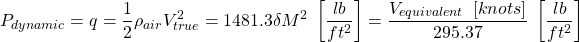 \begin{equation*}P_{dynamic} = q = \frac{1}{2} \rho_{air} V_{true}^2 = 1481.3 \delta M^2 ~ \left[ \frac{lb}{ft^2} \right] = \frac{V_{equivalent} ~ \left[ knots \right]}{295.37} ~ \left[ \frac{lb}{ft^2} \right]\end{equation*}